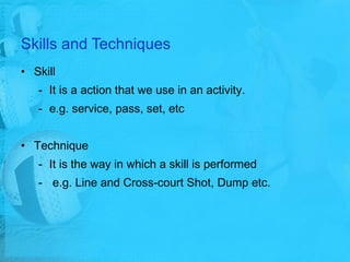 Skills and Techniques Skill It is a action that we use in an activity. e.g. service, pass, set, etc Technique It is the way in which a skill is performed e.g.  Line and Cross-court Shot , Dump etc. 