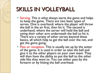 SKILLS IN VOLLEYBALL Serving.  This is what always starts the game and helps to keep the game. There are two basic types of serves. One is overhand; where the player will throw the ball in the air first, then hit it. The second is underhand, where the server will hold the ball and swing their other arm underneath the ball to hit it. There are a variety of other serves beyond these basics, all which help to get the ball over the net, and get the game going. Pass or reception.  This is usually set up by the setter of the game. It is used in order to take the ball and give it to the other players on your own team. They will then have the ability to put the ball to the other side like they want to. You can either pass by the forearm or by hitting the ball overhead. 