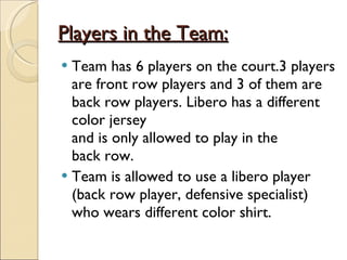 Players in the Team: Team has 6 players on the court.3 players are front row players and 3 of them are back row players. Libero has a different color jersey and is only allowed to play in the  back row. Team is allowed to use a libero player (back row player, defensive specialist) who wears different color shirt. 