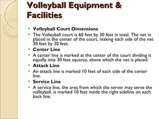 Volleyball Equipment & Facilities  Volleyball Court Dimensions The Volleyball court is 60 feet by 30 feet in total. The net in placed in the center of the court, making each side of the net 30 feet by 30 feet. Center Line A center line is marked at the center of the court dividing it equally into 30 feet squares, above which the net is placed. Attack Line An attack line is marked 10 feet of each side of the center line. Service Line A service line, the area from which the server may serve the volleyball, is marked 10 feet inside the right sideline on each back line. 
