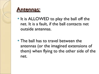 Antennas: It is ALLOWED to play the ball off the net. It is a fault, if the ball contacts net outside antennas.  The ball has to travel between the antennas (or the imagined extensions of them) when flying to the other side of the net.  