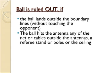 Ball is ruled OUT, if the ball lands outside the boundary lines (without touching the opponent) The ball hits the antenna any of the net or cables outside the antennas, a referee stand or poles or the ceiling  