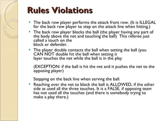 Rules Violations The back row player performs the attack front row. (It is ILLEGAL for the back row player to step on the attack line when hitting.) The back row player blocks the ball (the player having any part of the body above the net and touching the ball)  This referee just called a touch on the  block or defender.  The player double contacts the ball when setting the ball (you CAN NOT double hit the ball when setting it layer touches the net while the ball is in the play  (EXCEPTION: if the ball is hit the net and it pushes the net to the opposing player) Stepping on the back line when serving the ball. Reaching over the net to block the ball is ALLOWED, if the other side as used all the three touches. It is a FALSE, if opposing team has not used all the touches (and there is somebody trying to make a play there.) 