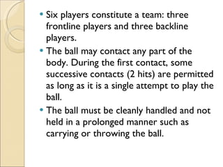 Six players constitute a team: three frontline players and three backline players. The ball may contact any part of the body. During the first contact, some successive contacts (2 hits) are permitted as long as it is a single attempt to play the ball.  The ball must be cleanly handled and not held in a prolonged manner such as carrying or throwing the ball. 
