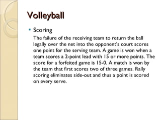 Volleyball Scoring The failure of the receiving team to return the ball legally over the net into the opponent’s court scores one point for the serving team. A game is won when a team scores a 2-point lead with 15 or more points. The score for a forfeited game is 15-0. A match is won by the team that first scores two of three games. Rally scoring eliminates side-out and thus a point is scored on every serve. 