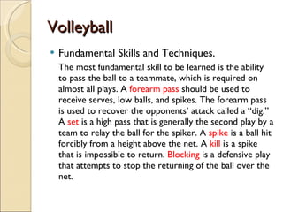 Volleyball Fundamental Skills and Techniques. The most fundamental skill to be learned is the ability to pass the ball to a teammate, which is required on almost all plays. A  forearm pass  should be used to receive serves, low balls, and spikes. The forearm pass is used to recover the opponents’ attack called a “dig.” A  set  is a high pass that is generally the second play by a team to relay the ball for the spiker. A  spike  is a ball hit forcibly from a height above the net. A  kill  is a spike that is impossible to return.  Blocking  is a defensive play that attempts to stop the returning of the ball over the net.  