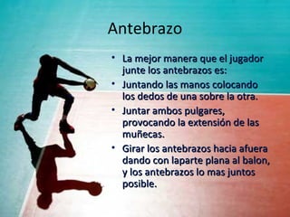 Antebrazo
• La mejor manera que el jugador
  junte los antebrazos es:
• Juntando las manos colocando
  los dedos de una sobre la otra.
• Juntar ambos pulgares,
  provocando la extensión de las
  muñecas.
• Girar los antebrazos hacia afuera
  dando con laparte plana al balon,
  y los antebrazos lo mas juntos
  posible.
 