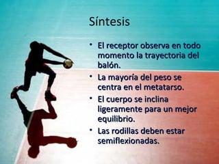 Síntesis
• El receptor observa en todo
  momento la trayectoria del
  balón.
• La mayoría del peso se
  centra en el metatarso.
• El cuerpo se inclina
  ligeramente para un mejor
  equilibrio.
• Las rodillas deben estar
  semiflexionadas.
 