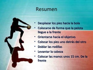 Resumen

• Desplazar los pies hacia la bola
• Colocarse de forma que la pelota
  llegue a la frente
• Orientarse hacia el objetivo
• Colocar los pies uno detrás del otro
• Doblar las rodillas
• Levantar la cabeza
• Colocar las manos unos 15 cm. De la
  frente
 