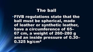 The ball
•FIVB regulations state that the
ball must be spherical, made
of leather or synthetic leather,
have a circumference of 65–
67 cm, a weight of 260–280 g
and an inside pressure of 0.30–
0.325 kg/cm2
 