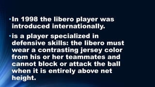 •In 1998 the libero player was
introduced internationally.
•is a player specialized in
defensive skills: the libero must
wear a contrasting jersey color
from his or her teammates and
cannot block or attack the ball
when it is entirely above net
height.
 