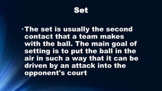 Set
•The set is usually the second
contact that a team makes
with the ball. The main goal of
setting is to put the ball in the
air in such a way that it can be
driven by an attack into the
opponent's court
 