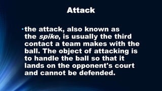 Attack
•the attack, also known as
the spike, is usually the third
contact a team makes with the
ball. The object of attacking is
to handle the ball so that it
lands on the opponent's court
and cannot be defended.
 