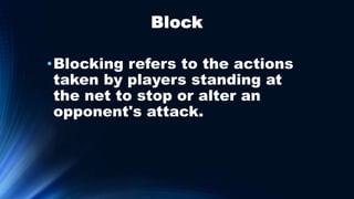 Block
•Blocking refers to the actions
taken by players standing at
the net to stop or alter an
opponent's attack.
 