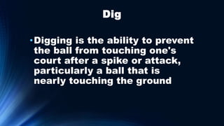 Dig
•Digging is the ability to prevent
the ball from touching one's
court after a spike or attack,
particularly a ball that is
nearly touching the ground
 