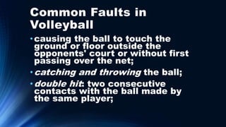Common Faults in
Volleyball
•causing the ball to touch the
ground or floor outside the
opponents' court or without first
passing over the net;
•catching and throwing the ball;
•double hit: two consecutive
contacts with the ball made by
the same player;
 