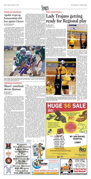 Page 6 Tuesday, September 23, 2014 The Chronicle-News Trinidad, Colorado SPORTS 
TRINIDAD FOOTBALL 
Miners’ comeback 
downs Alamosa 
By Doc Leonetti 
Correspondent 
The Chronicle News 
The Miners, on the road last Friday eve-ning, 
morphed from being a team of total leth-argy 
in an uninspired early effort to a team 
that sparked a second half comeback; impos-ing 
an ill will on the Alamosa Maroons. 
On the road, the feisty Miners proved they 
have a ton of grit, and maybe just a little bit 
more. With a Frankenstein like transforma-tion, 
Trinidad, held scoreless in the first half, 
blasted the Maroons with 21 points in the 
third period, and then scored the winning 
touchdown on a gallop by Vance Ferrarro in 
the final quarter to notch their third win of 
the season, 27-21. 
“We finally started playing some football 
in the second half,” said Coach Randy Be-gano. 
“We had a wakeup call. We played the 
same way in the first half as we did against 
Rye. Our defense was out of position and was 
not wrapping up their tackles. In the second 
half we came out hard at the line of scrim-mage. 
We forced them to fumble the ball 
several times to stop their drives. We finally 
started to play some good defensive football. 
Coming back like that, our kids showed a lot 
of character. We grew up a lot in that game. 
This one should help our kid’s confidence go-ing 
into the big game Friday.” 
Four Miners contributed touchdowns. 
Ethan Duran carried the ball 20 times for 145 
yards and a four-yard TD. Antonio Rivera ran 
seven times for 84 more yards and a 29-yard 
TD. And Thomas Bowman rambled 27 yards 
for a touchdown run in the critical third 
quarter. The quick scat back added a run for 
a two-point conversion. Sophomore quarter-back, 
Vance Ferraro, rumbled six yards in 
the final quarter for the winning touchdown 
with just three minutes remaining to seal the 
victory. The versatile Ferraro embellished 
his resume with 29 rushing yards on nine 
carries and was three-for-five passing for 
42 more. 
“We’ll start conference play this week 
against Florence,” added Begano, whose 
Miners will face the No. 2 ranked Huskies at 
home on Friday. “They’re tough, and they 
are a well coached team. We’ll have to come 
out and play good football again. We can’t just 
play half the game. We have to come out and 
play solid football all four quarters.” 
The Miners, 3-1 on the season, will kickoff 
against Florence in their first Tri-Peaks East 
Conference game at 7 p.m. 
“We came out and got it together in the sec-ond 
half,” explained assistant coach Frank 
Falsetto. “We came out with a totally differ-ent 
attitude in the final two periods. Randy 
made a heck of an adjustment speech at half 
time and the kids responded. They came out 
for the kickoff and set the tone. Alamosa at-tempted 
a fourth down play in their own ter-ritory 
and we stopped them. We came back 
and scored two touchdowns in four minutes. 
Justin Maldonado had a big hit on the open-ing 
kickoff that stopped them cold. That play 
turned it around. It set the tone for the second 
half. I was happy to see the kids respond. 
Sometimes they don’t, but they did last Fri-day. 
Alamosa is really a good team. We’re 
looking forward to Florence now. They lost to 
Lewis-Palmer last week, so they’ll be ready.” 
With the exception of a collarbone in-jury 
to wide receiver/defensive back Izzy 
Manzanares, that will sideline him for six 
to eight weeks, the Miners escaped this one 
unscathed. “It was a big win for us,” said Fer-raro. 
“I’m real proud of my team. I feel good 
that we could pull it together. It was real emo-tional 
for us to come back in the second half. 
It’s too bad we lost Izzy, but we’ll work hard 
at keeping it all together. I wouldn’t want 
to have another team. They really got it go-ing. 
Now we have to get ready for Florence. 
We just have to stay focused and get better. 
We’ll work hard all week in practice. We’ll do 
the best we can to get ready. I love my team. 
I wouldn’t be able to do anything without 
them. They’re amazing. They came out and 
gave it their best shot, and we won.” 
— 
Trinidad 0 0 21 6 — 27 
Alamosa 0 13 0 8 — 21 
WILDCAT FOOTBALL 
Aguilar wraps up 
homecoming with 
loss against Cheraw 
By Adam Sperandio 
The Chronicle-news 
The Aguilar Wildcats wrapped up their 
homecoming week by playing host to the 
Cheraw Wolverines Saturday afternoon in a 
non-conference matchup that saw Aguilar on 
the losing side by a final score of 62-6. 
The Wolverines scored early and often 
on the Cats, putting up 34 points in the first 
quarter and chewing up over 350 yards of to-tal 
offense en route to their highest scoring 
output and second win of the season. 
The bright spot for the Cats came from 
running back Richard Chacon. The fresh-man 
toted the rock 10 times for 58 yards in 
the contest, including a 25-yard touchdown 
run that put Aguilar on the board for the first 
time all season. He also chipped in with sev-en 
tackles defensively. 
While the loss may sit uneasy in the stom-achs 
of some, just having a program back in 
Aguilar and being able to celebrate home-coming 
is a victory in itself, one Aguilar Su-perintendent 
Dr. Stacy Houser says can be 
seen in the overwhelming community sup-port 
and the strong sense of pride returning 
to the halls of Aguilar High School. 
“It’s important to have a program because 
it brings positive impact to the school and the 
community,” Houser said. “It was important 
to get people excited and engaged. Homecom-ing 
was a great example. We had great com-munity 
support with the parade Thursday, 
more than we have had in the last couple of 
years; we had the bonfire for the volleyball 
and football teams and we had really good 
support from the kids and the community 
there as well. It has really strengthened the 
academic attitude, especially the boys in the 
ninth and tenth grade as well. They are al-ways 
working hard in the classroom doing 
whatever they can to stay eligible.” 
The loss brings the Wildcats record to 0-4 
on the season with three games left on their 
schedule. A bye this week will give Aguilar 
a couple of weeks to prepare for their next 
matchup against Southwest Conference foe, 
the La Veta Redskins on October 3. 
Adam Sperandio / The Chronicle-News 
Aguilar Wildcat running back Richard Chacon breaks loose of a Cheraw tackle Saturday after-noon 
in Aguilar. Chacon rushed for 58 yards and a touchdown, however it wouldn’t be enough as 
Cheraw easily defeated Aguilar 62-6. 
Lady Trojans getting 
ready for Regional play 
By Mike Salbato 
Correspondent 
The Chronicle-News 
The Lady Trojan volleyball team is off to 
its best start in years as they moved to 11-6 
after making quick work of Air Force Prep 
last Tuesday evening. The Huskies took the 
Trojans to four sets earlier this season, when 
the two teams faced off in La Junta, but this 
time it was all TSJC. Trinidad won by scores 
of 25-13, 25-17 and 25-20. 
Eighteen Trojan players saw action in the 
contest with everyone putting up good statis-tical 
numbers. Overall, Nikita Nelson led the 
way with 12 kills in the contest and McKin-ley 
Romp finished with 13 digs. Freshmen 
setters Emmy Gazaway and Jordin Hanley 
combined for 25 assists, and Mariah Michael, 
Rachel Pirtle and Madison Scheppler each 
had three blocks. 
“It’s great to get a win at home,” com-mented 
Coach Ellen McGill. “It was a great 
team win for us. We played well together and 
showed a lot of depth within our team.” 
Last weekend the Lady Trojans were in 
Sterling, Colorado for the 31st Annual Pizza 
Hut Invitational. The long running tourna-ment 
showcases many of the powerhouse 
teams in the Colorado, Wyoming, Kansas 
and Nebraska areas. Trinidad went 2-2 on 
the weekend, defeating Sheridan College 
and Laramie County CC but falling to North 
Platte CC and Northeast CC. 
Sophomore Taylor Mansfield was named 
to the All-Tournament 
team for her outstand-ing 
play. She had 26 
kills and 11 blocks over 
the two-day event. 
“Taylor has been a 
tremendous leader 
for us this year,” said 
McGill. “She is very 
deserving of the All- 
Tournament award. 
She has worked hard 
in the off-season and 
this season, so she 
could step up for the 
team in a big way. We 
are proud of her.” 
The Lady Trojans 
play a tri-match this 
weekend before start-ing 
up Region IX play 
with a northern swing 
the following week-end. 
They will start 
in McCook, Nebraska 
on Thursday facing off 
with the 4-14 Indians. 
On Friday, they will 
return to Sterling to 
face 7-8 Northeastern 
Junior College and 
then on Saturday they 
will be in Scottsbluff, 
Nebraska to face No. 
5 Western Nebraska 
(9-3). The team doesn’t 
return for a home 
game until October 
9 when they face Mc- 
Cook. 
TSJC VOLLEYBALL 
Photos courtesy Matt Young / TSJC 
Taylor Mansfield, at top, was recently selected to the Pizza Hut Invita-tional 
All-Tournament team. Jennifer Morris, above, (3) puts the ball up 
high for Hannah Reynolds (12) during the Trojans three-set win over the 
Huskies last Tuesday night. 
