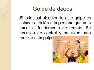 Golpe de dedos.
El principal objetivo de este golpe es
colocar el balón a la persona que va a
hacer el fundamento de remate. Se
necesita de control y precisión para
realizar este golpe.
 