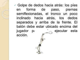  Golpe de dedos hacia atrás: los píes
en forma de paso, piernas
semiflexionadas, el tronco un poco
inclinado hacia atrás, los dedos
separados y arriba de la frente. El
balón debe estar ubicado encima del
jugador para poder ejecutar esta
acción.
 