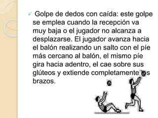  Golpe de dedos con caída: este golpe
se emplea cuando la recepción va
muy baja o el jugador no alcanza a
desplazarse. El jugador avanza hacia
el balón realizando un salto con el píe
más cercano al balón, el mismo píe
gira hacia adentro, el cae sobre sus
glúteos y extiende completamente los
brazos.
 