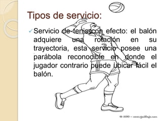 Tipos de servicio:
Servicio de tenis con efecto: el balón
adquiere una rotación en su
trayectoria, esta servicio posee una
parábola reconocible en donde el
jugador contrario puede ubicar fácil el
balón.
 