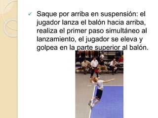  Saque por arriba en suspensión: el
jugador lanza el balón hacia arriba,
realiza el primer paso simultáneo al
lanzamiento, el jugador se eleva y
golpea en la parte superior al balón.
 