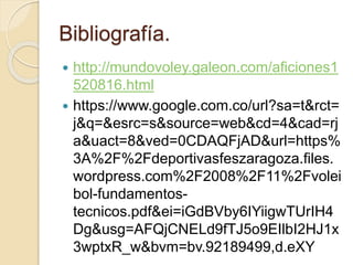 Bibliografía.
 http://mundovoley.galeon.com/aficiones1
520816.html
 https://www.google.com.co/url?sa=t&rct=
j&q=&esrc=s&source=web&cd=4&cad=rj
a&uact=8&ved=0CDAQFjAD&url=https%
3A%2F%2Fdeportivasfeszaragoza.files.
wordpress.com%2F2008%2F11%2Fvolei
bol-fundamentos-
tecnicos.pdf&ei=iGdBVby6IYiigwTUrIH4
Dg&usg=AFQjCNELd9fTJ5o9EIlbI2HJ1x
3wptxR_w&bvm=bv.92189499,d.eXY
 