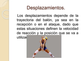Desplazamientos.
Los desplazamientos depende de la
trayectoria del balón, ya sea en la
recepción o en el ataque, dado que
estas situaciones definen la velocidad
de reacción y la posición que se va a
utilizar.
 