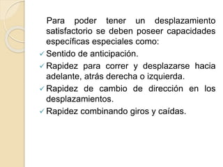 Para poder tener un desplazamiento
satisfactorio se deben poseer capacidades
específicas especiales como:
 Sentido de anticipación.
 Rapidez para correr y desplazarse hacia
adelante, atrás derecha o izquierda.
 Rapidez de cambio de dirección en los
desplazamientos.
 Rapidez combinando giros y caídas.
 