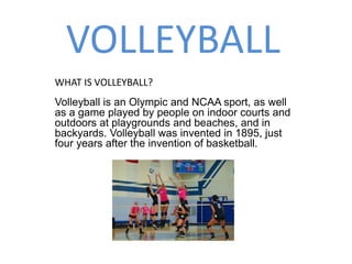 VOLLEYBALL
Volleyball is an Olympic and NCAA sport, as well
as a game played by people on indoor courts and
outdoors at playgrounds and beaches, and in
backyards. Volleyball was invented in 1895, just
four years after the invention of basketball.
WHAT IS VOLLEYBALL?
 