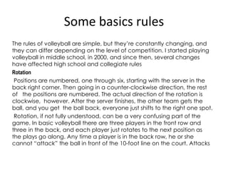 Some basics rules
The rules of volleyball are simple, but they’re constantly changing, and
they can differ depending on the level of competition. I started playing
volleyball in middle school, in 2000, and since then, several changes
have affected high school and collegiate rules
Rotation
Positions are numbered, one through six, starting with the server in the
back right corner. Then going in a counter-clockwise direction, the rest
of the positions are numbered. The actual direction of the rotation is
clockwise, however. After the server finishes, the other team gets the
ball, and you get the ball back, everyone just shifts to the right one spot.
Rotation, if not fully understood, can be a very confusing part of the
game. In basic volleyball there are three players in the front row and
three in the back, and each player just rotates to the next position as
the plays go along. Any time a player is in the back row, he or she
cannot “attack” the ball in front of the 10-foot line on the court. Attacks
 