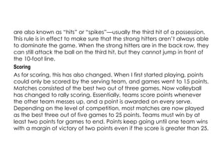 are also known as “hits” or “spikes”—usually the third hit of a possession.
This rule is in effect to make sure that the strong hitters aren’t always able
to dominate the game. When the strong hitters are in the back row, they
can still attack the ball on the third hit, but they cannot jump in front of
the 10-foot line.
Scoring
As for scoring, this has also changed. When I first started playing, points
could only be scored by the serving team, and games went to 15 points.
Matches consisted of the best two out of three games. Now volleyball
has changed to rally scoring. Essentially, teams score points whenever
the other team messes up, and a point is awarded on every serve.
Depending on the level of competition, most matches are now played
as the best three out of five games to 25 points. Teams must win by at
least two points for games to end. Points keep going until one team wins
with a margin of victory of two points even if the score is greater than 25.
 
