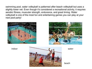 swimming pool, water volleyball is patterned after beach volleyball but uses a
slightly lower net. Even though it’s considered a recreational activity, it requires
aerobic fitness, muscular strength, endurance, and great timing. Water
volleyball is one of the most fun and entertaining games you can play at your
next pool party!
indoor water
beach
 