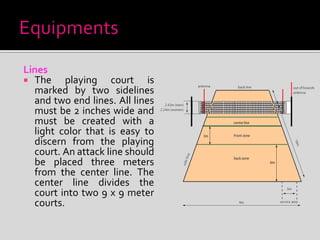 Lines
 The playing court is
marked by two sidelines
and two end lines. All lines
must be 2 inches wide and
must be created with a
light color that is easy to
discern from the playing
court. An attack line should
be placed three meters
from the center line. The
center line divides the
court into two 9 x 9 meter
courts.
 