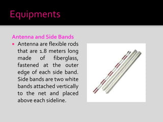 Antenna and Side Bands
 Antenna are flexible rods
that are 1.8 meters long
made of fiberglass,
fastened at the outer
edge of each side band.
Side bands are two white
bands attached vertically
to the net and placed
above each sideline.
 