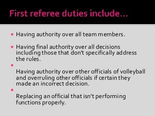  Having authority over all team members.
 Having final authority over all decisions
including those that don't specifically address
the rules.

Having authority over other officials of volleyball
and overruling other officials if certain they
made an incorrect decision.

Replacing an official that isn't performing
functions properly.
 