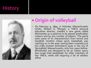 History
 Origin of volleyball
 On February 9, 1895, in Holyoke, Massachusetts
(USA), William G. Morgan, a YMCA physical
education director, created a new game called
Mintonette as a pastime to be played (preferably)
indoors and by any number of players. The game
took some of its characteristics from tennis and
handball. Another indoor sport, basketball, was
catching on in the area, having been invented just
ten miles (sixteen kilometers) away in the city of
Springfield, Massachusetts, only four years before.
Mintonette was designed to be an indoor sport,
less rough than basketball, for older members of
the YMCA, while still requiring a bit of athletic
effort.
 