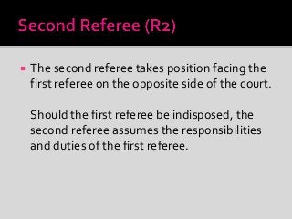  The second referee takes position facing the
first referee on the opposite side of the court.
Should the first referee be indisposed, the
second referee assumes the responsibilities
and duties of the first referee.
 