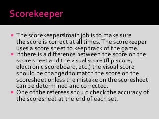  The scorekeeper’s main job is to make sure
the score is correct at all times.The scorekeeper
uses a score sheet to keep track of the game.
 If there is a difference between the score on the
score sheet and the visual score (flip score,
electronic scoreboard, etc.) the visual score
should be changed to match the score on the
scoresheet unless the mistake on the scoresheet
can be determined and corrected.
 One of the referees should check the accuracy of
the scoresheet at the end of each set.
 