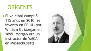 ORÍGENES
El voleibol cumplió
115 años en 2010, se
inventó en EE.UU por
William G. Morgan en
1895. Morgan era un
instructor de YMCA
en Massachusetts.
 