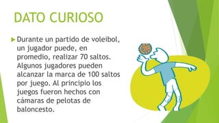 DATO CURIOSO
 Durante un partido de voleibol,
un jugador puede, en
promedio, realizar 70 saltos.
Algunos jugadores pueden
alcanzar la marca de 100 saltos
por juego. Al principio los
juegos fueron hechos con
cámaras de pelotas de
baloncesto.
 