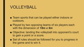 VOLLEYBALL
■ Team sports that can be played either indoors or
outdoors.
■ Played by two opposing teams of six players each
with the dimension of 18m x 9m
■ Objective: landing the volleyball into opponent’s court
to gain a point or a score.
■ Set of rules should be followed for you to progress in
the game and to win it.
 