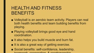 HEALTH AND FITNESS
BENEFITS
■ Volleyball is an aerobic team activity. Players can real
both health benefits and team building benefits from
playing.
■ Playing volleyball brings good eye and hand
coordination.
■ It also helps you build muscle and burn fat.
■ It is also a great way of getting exercise.
■ Social benefits: self-confidence, leadership,
 