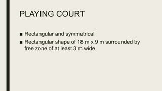 PLAYING COURT
■ Rectangular and symmetrical
■ Rectangular shape of 18 m x 9 m surrounded by
free zone of at least 3 m wide
 