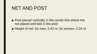 NET AND POST
■ Post placed vertically in the center line where the
net placed and tied in the post
■ Height of net: for men, 2.43 m; for women, 2.24 m
 