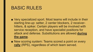 BASIC RULES
■ Very specialized sport. Most teams will include in their
starting line-up: setter, 2 center blockers, 2 receiver-
hitters, & spiker. Certain players will be involved with
service reception, and have specialist positions for
attack and defense. Substitutions are allowed during
the game.
■ New scoring system: Teams scored a point on every
rally (RPS), regardless of which team served.
 