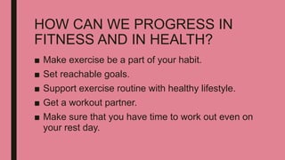 HOW CAN WE PROGRESS IN
FITNESS AND IN HEALTH?
■ Make exercise be a part of your habit.
■ Set reachable goals.
■ Support exercise routine with healthy lifestyle.
■ Get a workout partner.
■ Make sure that you have time to work out even on
your rest day.
 