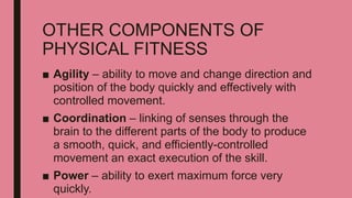 OTHER COMPONENTS OF
PHYSICAL FITNESS
■ Agility – ability to move and change direction and
position of the body quickly and effectively with
controlled movement.
■ Coordination – linking of senses through the
brain to the different parts of the body to produce
a smooth, quick, and efficiently-controlled
movement an exact execution of the skill.
■ Power – ability to exert maximum force very
quickly.
 