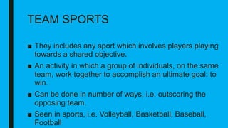 TEAM SPORTS
■ They includes any sport which involves players playing
towards a shared objective.
■ An activity in which a group of individuals, on the same
team, work together to accomplish an ultimate goal: to
win.
■ Can be done in number of ways, i.e. outscoring the
opposing team.
■ Seen in sports, i.e. Volleyball, Basketball, Baseball,
Football
 