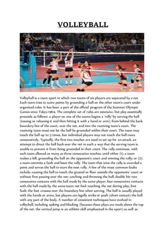 VOLLEYBALL
Volleyball is a team sport in which two teams of six players are separated by a net.
Each team tries to score points by grounding a ball on the other team's court under
organized rules. It has been a part of the official program of the Summer Olympic
Games since Tokyo 1964. The complete set of rules are extensive, but play essentially
proceeds as follows: a player on one of the teams begins a 'rally' by serving the ball
(tossing or releasing it and then hitting it with a hand or arm), from behind the back
boundary line of the court, over the net, and into the receiving team's court. The
receiving team must not let the ball be grounded within their court. The team may
touch the ball up to 3 times, but individual players may not touch the ball twice
consecutively. Typically, the first two touches are used to set up for an attack, an
attempt to direct the ball back over the net in such a way that the serving team is
unable to prevent it from being grounded in their court. The rally continues, with
each team allowed as many as three consecutive touches, until either (1): a team
makes a kill, grounding the ball on the opponent's court and winning the rally; or (2):
a team commits a fault and loses the rally. The team that wins the rally is awarded a
point and serves the ball to start the next rally. A few of the most common faults
include: causing the ball to touch the ground or floor outside the opponents' court or
without first passing over the net; catching and throwing the ball; double hit: two
consecutive contacts with the ball made by the same player; four consecutive contacts
with the ball made by the same team; net foul: touching the net during play; foot
fault: the foot crosses over the boundary line when serving. The ball is usually played
with the hands or arms, but players can legally strike or push (short contact) the ball
with any part of the body. A number of consistent techniques have evolved in
volleyball, including spiking and blocking (because these plays are made above the top
of the net, the vertical jump is an athletic skill emphasized in the sport) as well as
 